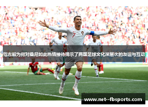 范志毅为何对桑尼如此热情接待揭示了两国足球文化深层次的友谊与互动 范志毅为何对桑尼如此热情接待揭示了两国足球文化深层次的友谊与互动