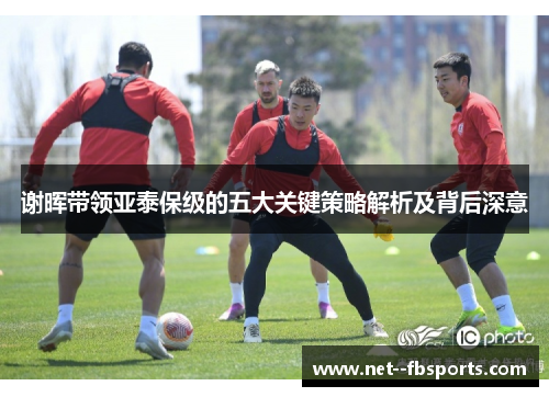 谢晖带领亚泰保级的五大关键策略解析及背后深意